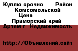 Куплю срочно!!! › Район ­ Комсомольской › Цена ­ 700 000 - Приморский край, Артем г. Недвижимость »    